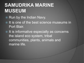 SAMUDRIKA MARINE
MUSEUM
 Run by the Indian Navy.
 It is one of the best science museums in
Port Blair.
 It is informative especially as concerns
the island eco system, tribal
communities, plants, animals and
marine life.
 