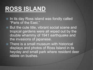 ROSS ISLAND
 In its day Ross island was fondly called
“Paris of the East.”
 But the cute title, vibrant social scene and
tropical gardens were all wiped out by the
double whammy of 1941 earthquake and
the invasions of japanese.
 There is a small museum with historical
displays and photos of Ross Island in its
heyday and small park where resident deer
nibble on bushes.
 