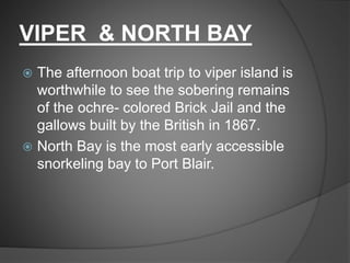 VIPER & NORTH BAY
 The afternoon boat trip to viper island is
worthwhile to see the sobering remains
of the ochre- colored Brick Jail and the
gallows built by the British in 1867.
 North Bay is the most early accessible
snorkeling bay to Port Blair.
 