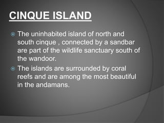 CINQUE ISLAND
 The uninhabited island of north and
south cinque , connected by a sandbar
are part of the wildlife sanctuary south of
the wandoor.
 The islands are surrounded by coral
reefs and are among the most beautiful
in the andamans.
 