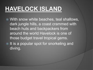 HAVELOCK ISLAND
 With snow white beaches, teal shallows,
dark jungle hills, a coast crammed with
beach huts and backpackers from
around the world Havelock is one of
those budget travel tropical gems.
 It is a popular spot for snorkeling and
diving.
 