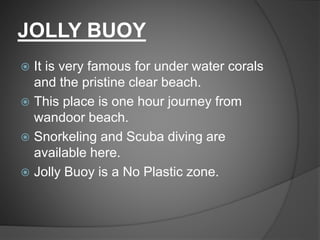 JOLLY BUOY
 It is very famous for under water corals
and the pristine clear beach.
 This place is one hour journey from
wandoor beach.
 Snorkeling and Scuba diving are
available here.
 Jolly Buoy is a No Plastic zone.
 