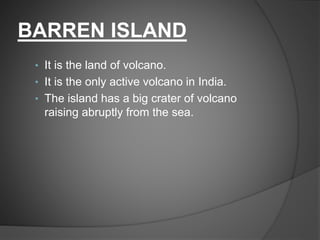 BARREN ISLAND
• It is the land of volcano.
• It is the only active volcano in India.
• The island has a big crater of volcano
raising abruptly from the sea.
 