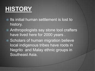 HISTORY
 Its initial human settlement is lost to
history.
 Anthropologists say stone tool crafters
have lived here for 2000 years .
 Scholars of human migration believe
local indigenous tribes have roots in
Negrito and Malay ethnic groups in
Southeast Asia.
 
