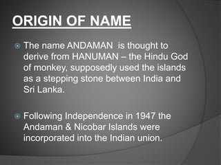ORIGIN OF NAME
 The name ANDAMAN is thought to
derive from HANUMAN – the Hindu God
of monkey, supposedly used the islands
as a stepping stone between India and
Sri Lanka.
 Following Independence in 1947 the
Andaman & Nicobar Islands were
incorporated into the Indian union.
 
