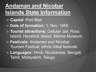 Andaman and Nicobar
Islands State Information
 Capital :Port Blair
 Date of formation: 1. Nov. 1956
 Tourist attractions: Cellular Jail, Ross
Island, Havelock Island, Marine Museum
 Festivals: Andaman and Nicobar
Tourism Festival, ethnic tribal festivals
 Languages: Hindi, Nicobarese, Bengali,
Tamil, Malayalam, Telugu
 