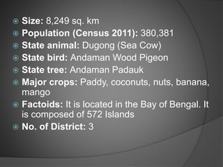  Size: 8,249 sq. km
 Population (Census 2011): 380,381
 State animal: Dugong (Sea Cow)
 State bird: Andaman Wood Pigeon
 State tree: Andaman Padauk
 Major crops: Paddy, coconuts, nuts, banana,
mango
 Factoids: It is located in the Bay of Bengal. It
is composed of 572 Islands
 No. of District: 3
 
