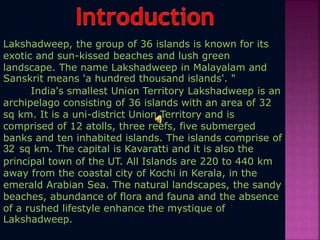 Lakshadweep, the group of 36 islands is known for its
exotic and sun-kissed beaches and lush green
landscape. The name Lakshadweep in Malayalam and
Sanskrit means 'a hundred thousand islands'. "
India's smallest Union Territory Lakshadweep is an
archipelago consisting of 36 islands with an area of 32
sq km. It is a uni-district Union Territory and is
comprised of 12 atolls, three reefs, five submerged
banks and ten inhabited islands. The islands comprise of
32 sq km. The capital is Kavaratti and it is also the
principal town of the UT. All Islands are 220 to 440 km
away from the coastal city of Kochi in Kerala, in the
emerald Arabian Sea. The natural landscapes, the sandy
beaches, abundance of flora and fauna and the absence
of a rushed lifestyle enhance the mystique of
Lakshadweep.
 