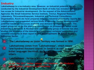 Lakshadweep , formerly known as the Laccadive
Lakshadweep comes from "Lakshadweepa", which means
"one hundred thousand islands" in Sanskrit as well as many
Indian languages like Hindi, Malayalam, Kannada, Telugu and
others.
The Lakshadweep as Union Territory was formed in 1956 .
As per the 2011 Indian census; 93% Islamism , 4% Hinduism
and 3% other religion in Lakshadweep
Industry
Lakshadweep is a no-industry area. However, an Industrial potential survey
conducted by the industrial Development Bank of India has revealed that the area
has scope for Industrial development. On the request of the Administration
Agencies like Small Industries Service Institute, Trichur, Regional Research
Laboratory, Thiruvananthapuram, Industrial and Technical Consultency
Organisation, Kochi etc have prepared detailed industrial potentiality reports for
Lakshadweep and suggested various kinds of ventures having developmental
potential based on resources available and demand for implementation. The
expert group set up by the planning commission on prospects of small scale
Industries in Andaman & Nicobar and Lakshadweep group of Islands has also
studied the problems of the Islands and mentioned certained suggestion and
remedial measures in their report for the development of Small Scale
Industries Sector.
 