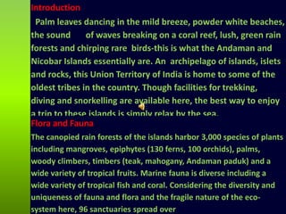 Introduction
Palm leaves dancing in the mild breeze, powder white beaches,
the sound of waves breaking on a coral reef, lush, green rain
forests and chirping rare birds-this is what the Andaman and
Nicobar Islands essentially are. An archipelago of islands, islets
and rocks, this Union Territory of India is home to some of the
oldest tribes in the country. Though facilities for trekking,
diving and snorkelling are available here, the best way to enjoy
a trip to these islands is simply relax by the sea.
Flora and Fauna
The canopied rain forests of the islands harbor 3,000 species of plants
including mangroves, epiphytes (130 ferns, 100 orchids), palms,
woody climbers, timbers (teak, mahogany, Andaman paduk) and a
wide variety of tropical fruits. Marine fauna is diverse including a
wide variety of tropical fish and coral. Considering the diversity and
uniqueness of fauna and flora and the fragile nature of the eco-
system here, 96 sanctuaries spread over
 