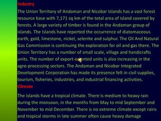 Climate
The islands have a tropical climate. There is medium to heavy rain
during the monsoon, in the months from May to mid September and
November to mid December. There is no extreme climate except rains
and tropical storms in late summer often cause heavy damage
Industry
The Union Territory of Andaman and Nicobar Islands has a vast forest
resource base with 7,171 sq km of the total area of island covered by
forests. A large variety of timber is found in the Andaman group of
islands. The Islands have reported the occurrence of diatomaceous
earth, gold, limestone, nickel, selenite and sulphur. The Oil And Natural
Gas Commission is continuing the exploration for oil and gas there. The
Union Territory has a number of small scale, village and handicrafts
units. The number of export-oriented units is also increasing in the
agro-processing sectors. The Andaman and Nicobar Integrated
Development Corporation has made its presence felt in civil supplies,
tourism, fisheries, industries, and industrial financing activities.
 