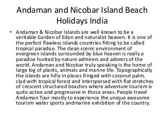 Andaman and Nicobar Island Beach
Holidays India
• Andaman & Nicobar Islands are well known to be a
veritable Garden of Eden and naturalist heaven. It is one of
the perfect flawless islands countries fitting to be called
tropical paradise. The clean scenic environment of
evergreen islands surrounded by blue heaven is really a
paradise hunted by nature admirers and adorers of the
world. Andaman and Nicobar truly speaking is the home of
large log of plants, animals and marine life. Topographically
the islands are hilly in places fringed with coconut palm,
clad with tropical forest and interspersed with flat stretches
of crescent structured beaches where adventure tourism is
quite active and progressive in those areas. People travel
Andaman Tour mostly to experience the unique awesome
tourism water sports andmarine exhibition of the country.
 