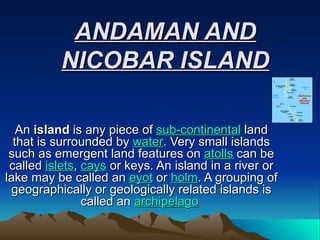 ANDAMAN AND NICOBAR ISLAND An  island  is any piece of  sub-continental  land that is surrounded by  water . Very small islands such as emergent land features on  atolls  can be called  islets ,  cays  or keys. An island in a river or lake may be called an  eyot  or  holm . A grouping of geographically or geologically related islands is called an  archipelago   
