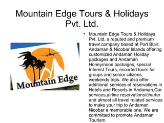 Mountain Edge Tours & Holidays
           Pvt. Ltd.
               
                   Mountain Edge Tours & Holidays
                   Pvt. Ltd, a reputed and premium
                   travel company based at Port Blair,
                   Andaman & Nicobar Islands offering
                   customized Andaman Holiday
                   packages and Andaman
                   Honeymoon packages, special
                   Interest Tours, escorted tours for
                   groups and senior citizens,
                   weekends trips. We also offer
                   additional services of reservations in
                   Hotels and Resorts in Andaman,Car
                   services,airline reservations/charter
                   and almost all travel related services
                   to make your trip to Andaman
                   Nicobar a memorable one. We are
                   committed to promote Andaman
                   Tourism.
 