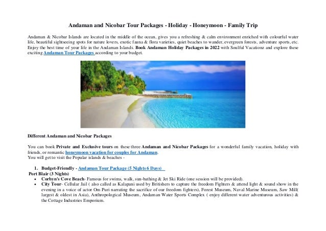 Andaman and Nicobar Tour Packages - Holiday - Honeymoon - Family Trip
Andaman & Nicobar Islands are located in the middle of the ocean, gives you a refreshing & calm environment enriched with colourful water
life, beautiful sightseeing spots for nature lovers, exotic fauna & flora varieties, quiet beaches to wander, evergreen forests, adventure sports, etc.
Enjoy the best time of your life in the Andaman Islands. Book Andaman Holiday Packages in 2022 with Soulful Vacationz and explore these
exciting Andaman Tour Packages according to your budget.
Different Andaman and Nicobar Packages
You can book Private and Exclusive tours on these three Andaman and Nicobar Packages for a wonderful family vacation, holiday with
friends, or romantic honeymoon vacation for couples for Andaman.
You will get to visit the Popular islands & beaches -
1. Budget-Friendly - Andaman Tour Package (5 Nights 6 Days)
Port Blair (3 Nights)
 Corbyn's Cove Beach- Famous for swims, walk, sun-bathing & Jet Ski Ride (one session will be provided).
 City Tour- Cellular Jail ( also called as Kalapani used by Britishers to capture the freedom Fighters & attend light & sound show in the
evening in a voice of actor Om Puri narrating the sacrifice of our freedom fighters), Forest Museum, Naval Marine Museum, Saw Mill(
largest & oldest in Asia), Anthropological Museum, Andaman Water Sports Complex ( enjoy different water adventurous activities) &
the Cottage Industries Emporium.
 