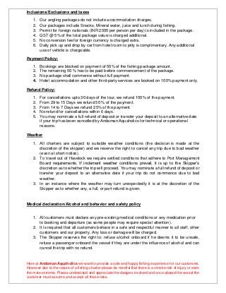 Inclusions/Exclusions and taxes
1. Our angling packages do not include accommodation charges.
2. Our packages include Snacks, Mineral water, juice and lunch during fishing.
3. Permit for foreign nationals (INR 2500 per person per day) is included in the package.
4. GST @ 5% of the total package value is charged additional.
5. No conversion fee for foreign currency is charged extra.
6. Daily pick up and drop by car from hotel room to jetty is complimentary. Any additional
use of vehicle is chargeable.
Payment Policy:
1. Bookings are blocked on payment of 50% of the fishing package amount.
2. The remaining 50 % has to be paid before commencement of the package.
3. No package shall commence without full payment.
4. Hotel accommodation and other third-party services are booked on 100% payment only.
Refund Policy:
1. For cancellations upto 30 days of the tour, we refund 100% of the payment.
2. From 29 to 15 Days we refund 50 % of the payment.
3. From 14 to 7 Days we refund 25% of the payment.
4. No refund for cancellations within 6 days.
5. You may nominate a full refund of deposit or transfer your deposit to an alternative date
if your trip has been cancelled by Andaman Aquaholics for technical or operational
reasons.
Weather
1. All charters are subject to suitable weather conditions (the decision is made at the
discretion of the skipper) and we reserve the right to cancel any trip due to bad weather
(even at short notice).
2. To travel out of Havelock we require settled conditions that adhere to Port Management
Board requirements. If inclement weather conditions prevail, it is up to the Skipper’s
discretion as to whether the trip will proceed. You may nominate a full refund of deposit or
transfer your deposit to an alternative date if your trip do not commence due to bad
weather.
3. In an instance where the weather may turn unexpectedly it is at the discretion of the
Skipper as to whether any, a full, or part refund is given.
Medical declaration/Alcohol and behavior and safety policy
1. All customers must declare any pre-existing medical conditions or any medication prior
to booking and departure (as some people may require special attention).
2. It is required that all customers behave in a safe and respectful manner to all staff, other
customers and our property. Any loss or damage will be charged.
3. The Skipper reserves the right to: refuse alcohol onboard if he deems it to be unsafe,
refuse a passenger onboard the vessel if they are under the influence of alcohol and can
cancel the trip with no refund.
Here at Andaman Aquaholics we want to provide a safe and happy fishing experience for our customers.
However due to the nature of a fishing charter please be mindful that there is a remote risk of injury or even
the more extreme. Please understand and appreciate the dangers involved and once aboard the vessel the
customer must assume and accept all these risks.
 