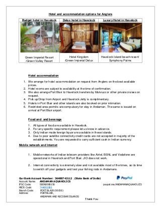 Hotel and accommodation options for Anglers
Budget hotel in Havelock Delux hotel in Havelock Luxury Hotel in Havelock
Green Imperial Resort
/Green Valley Resort
Hotel Kingdom
/Green Imperial Delux
Havelock Island beach resort/
Symphony Palms
Hotel accommodation
1. We arrange for hotel accommodation on request from Anglers on the best available
prices.
2. Hotel rooms are subject to availability at the time of confirmation.
3. We also arrange Port Blair to Havelock transfers by Makruzz or other private cruises on
request.
4. Pick up/Drop from Airport and Havelock Jetty is complimentary.
5. Hotels in Port Blair and other islands are also booked on prior intimation.
6. Restricted area permits are compulsory for stay in Andaman. The same is issued on
arrival at Port Blair airport.
Food and and beverage
1. All types of food are available in Havelock.
2. For any specific requirement please let us know in advance.
3. Only Indian made foreign liquor are available in these islands.
4. Due to poor satellite connectivity credit cards are not accepted in majority of the
establishments. You are requested to carry sufficient cash in Indian currency.
Mobile network and Internet
1. Mobile networks of Indian telecom providers like Airtel, BSNL and Vodafone are
operational in Havelock and Port Blair. JIO does not work.
2. Internet connectivity is extremely slow and not available most of the times, so its time
to switch off your gadgets and test your fishing rods in Andamans.
Our Bank Account Number: 36488742112 (State Bank of India)
Account Name: ANDAMAN AQUAHOLICS
IFSC Code: SBIN0000156 paypal.me/ANDAMANAQUAHOLICS
MICR Code: 744002001
Branch Code: PORT BLAIR (00156)
Address: PORTBLAIR,
ANDAMAN AND NICOBAR ISLANDS
Thank You
 