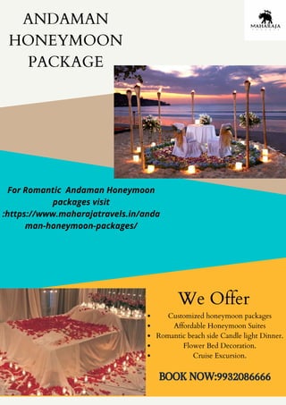 ANDAMAN
HONEYMOON
PACKAGE
Customized honeymoon packages
Affordable Honeymoon Suites
Romantic beach side Candle light Dinner.
Flower Bed Decoration.
Cruise Excursion.
We Offer
BOOK NOW:9932086666
For Romantic Andaman Honeymoon
packages visit
:https://www.maharajatravels.in/anda
man-honeymoon-packages/
 