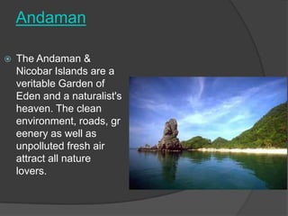 Andaman

   The Andaman &
    Nicobar Islands are a
    veritable Garden of
    Eden and a naturalist's
    heaven. The clean
    environment, roads, gr
    eenery as well as
    unpolluted fresh air
    attract all nature
    lovers.
 