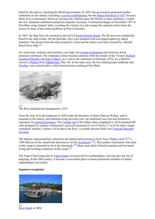 killed by the natives, alarming the British government. In 1855, the government proposed another
settlement on the islands, including a convict establishment, but the Indian Rebellion of 1857 forced a
delay in its construction. However, because the rebellion gave the British so many prisoners, it made
the new Andaman settlement and prison urgently necessary. Construction began in November 1857 at
Port Blair using inmates' labor, avoiding the vicinity of a salt swamp that seemed to have been the
source of many of the earlier problems at Port Cornwallis.
In 1867, the ship Nineveh wrecked on the reef of North Sentinel Island. The 86 survivors reached the
beach in the ship's boats. On the third day, they were attacked with iron-tipped spears by naked
islanders. One person from the ship escaped in a boat and the others were later rescued by a British
Royal Navy ship.[13]
For some time, sickness and mortality were high, but swamp reclamation and extensive forest
clearance continued. The Andaman colony became notorious with the murder of the Viceroy Richard
Southwell Bourke, 6th Earl of Mayo, on a visit to the settlement (8 February 1872), by a Muslim
convict, a Pathan from Afghanistan, Sher Ali. In the same year, the two island groups Andaman and
Nicobar, were united under a chief commissioner residing at Port Blair.

The Ross Island prison headquarters, 1872
From the time of its development in 1858 under the direction of James Pattison Walker, and in
response to the mutiny and rebellion of the previous year, the settlement was first and foremost a
repository for political prisoners. The Cellular Jail at Port Blair when completed in 1910 included 698
cells designed for solitary confinement; each cell measured 4.5 m (15 ft) by 2.7 m (9 ft) with a single
ventilation window 3 metres (10 ft) above the floor. A notable prisoner there was Vinayak Damodar
Savarkar.
The Indians imprisoned here referred to the Island and its prison as Kala Pani ("black water");[14] a
1996 film set on the island took that term as its title Kaalapani.[15]). The number of prisoners who died
in this camp is estimated to be in the thousands.[16] Many more died of harsh treatment and the harsh
living and working conditions in this camp.[17]
The Viper Chain Gang Jail on Viper Island was reserved for troublemakers, and was also the site of
hangings. In the 20th century, it became a convenient place to house prominent members of India's
independence movement.
Japanese occupation

Ross Island in 2004

 