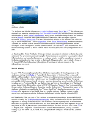 Andaman Islands
The Andaman and Nicobar islands were occupied by Japan during World War II.[18] The islands were
nominally put under the authority of the Arzi Hukumat-e-Azad Hind (Provisional Government of Free
India) headed by Netaji Subhas Chandra Bose. Netaji visited the islands during the war, and renamed
them as Shaheed (Martyr) & Swaraj (Self-rule). On 30 December 1943, during the Japanese
occupation, Subhas Chandra Bose, who was controversially allied with the Japanese, first raised the
flag of Indian independence. General Loganathan, of the Indian National Army, was Governor of the
Andaman and Nicobar Islands, which had been annexed to the Provisional Government. Before
leaving the islands, the Japanese rounded up and executed 750 civilians.[19] After the end of the war
the islands briefly returned to British control, before becoming part of the newly independent state of
India.
At the close of the World War II, the British government announced its intention to abolish the penal
settlement. The government proposed to employ former inmates in an initiative to develop the island's
fisheries, timber, and agricultural resources. In exchange inmates would be granted return passage to
the Indian mainland, or the right to settle on the islands. The penal colony was eventually closed on
15 August 1947 when India gained independence. It has since served as a museum to the
independence movement.

Recent history
In April 1998, American photographer John S Callahan organized the first surfing project in the
Andamans, starting from Phuket in Thailand with the assistance of Southeast Asia Liveaboards
(SEAL), a UK owned dive charter company. With a crew of international professional surfers, they
crossed the Andaman Sea on the yacht Crescent and cleared formalities in Port Blair. The group
proceeded to Little Andaman Island, where they spent ten days surfing several spots for the first time,
including Jarawa Point near Hut Bay and the long right reef point at the southwest tip of the island,
named Kumari Point. The resulting article in SURFER Magazine, "Quest for Fire" by journalist Sam
George, put the Andaman Islands on the surfing map for the first time.[20] Footage of the waves of the
Andaman Islands also appeared in the film "Thicker than Water", shot by cinematographer Jack
Johnson, who later achieved worldwide fame as a popular musician. Callahan went on to make
several more surfing projects in the Andamans, including a trip to the Nicobar Islands in 1999.
On 26 December 2004, the coast of the Andaman Islands was devastated by a 10-metre (33 ft) high
tsunami following the 2004 Indian Ocean earthquake. Strong oral traditions in the area warned of the
importance of moving inland after a quake and is credited with saving many lives. In the aftermath,
more than 2,000 people were confirmed dead and more than 4,000 children were orphaned or had lost
one parent. At least 40,000 residents were rendered homeless and were moved to relief camps.[21] On
11 August 2009, a magnitude 7 earthquake struck near the Andaman Islands, causing a tsunami
warning to go into effect. On 30 March 2010, a magnitude 6.9 earthquake struck near the Andaman
Islands.

 