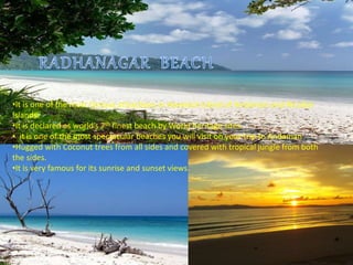 •It is one of the most famous attractions in Havelock Island of Andaman and Nicobar
Islands.
•It is declared as world’s 7th finest beach by World heritage sites.
• it is one of the most spectacular beaches you will visit on your trip to Andaman
•Hugged with Coconut trees from all sides and covered with tropical jungle from both
the sides.
•It is very famous for its sunrise and sunset views.
 