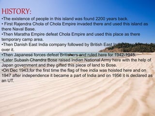 HISTORY:
•The existence of people in this island was found 2200 years back.
• First Rajendra Chola of Chola Empire invaded there and used this island as
there Naval Base.
•Then Maratha Empire defeat Chola Empire and used this place as there
temporary camp area.
•Then Danish East India company followed by British East India company ruled
over it.
•Then Japanese forces defeat Britishers and ruled here for 1942-1945.
•Later Subash Chandra Bose raised Indian National Army here with the help of
Japan government and they gifted this piece of land to Bose.
•On Dec 1943,for the first time the flag of free india was hoisted here and on
1947 after independence it became a part of India and on 1956 it is declared as
an UT.
 