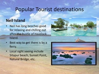 Popular Tourist destinations
Neil Island
• Neil has long beaches good
  for relaxing and chilling out
  after the bustle of Havelock
  Island.
• Best way to get there is by a
  ferry.
• Local sight seeing include
  Sitapur beach, Sunset Point,
  Natural Bridge, etc.
 