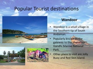 Popular Tourist destinations
                        Wandoor
               • Wandoor is a small village in
                 the Southern tip of South
                 Andaman.
               • Popularly known as the
                 gateway to the Mahatma
                 Gandhi Marine National
                 Park.
               • Other place to visit are Jolly
                 Buoy and Red Skin Island.
 