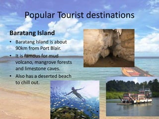 Popular Tourist destinations
Baratang Island
• Baratang Island is about
  90km from Port Blair.
• It is famous for mud
  volcano, mangrove forests
  and limestone caves.
• Also has a deserted beach
  to chill out.
 
