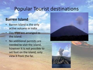 Popular Tourist destinations
Barren Island
• Barren Island is the only
  active volcano in India.
• Day trips are arranged to
  the island.
• No additional permits are
  needed to visit the island,
  however it is not possible to
  set foot on the island, only
  view it from the far.
 
