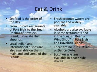 Eat & Drink
• Seafood is the order of      • Fresh coconut waters are
  the day.                       popular and widely
• From upscale restaurants       available.
  of Port Blair to the Small   • Alcohols are also available
  Dhabas of Havelock             in some restaurants and
  Island, fish & shellfish       in the “English Beer &
  abounds.                       Wine Shop” in Port Blair
• Local Indian and               and Havelock Islands.
  International dishes are     • There are no Pub culture
  also available on the          or Dance Clubs.
  mainland and some of the     • Local Arracks are
  Islands.                       available in beach side
                                 shacks.
 