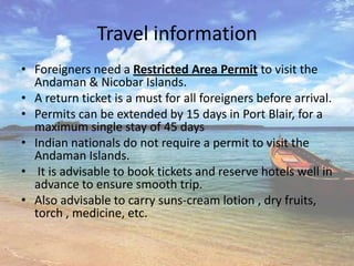 Travel information
• Foreigners need a Restricted Area Permit to visit the
  Andaman & Nicobar Islands.
• A return ticket is a must for all foreigners before arrival.
• Permits can be extended by 15 days in Port Blair, for a
  maximum single stay of 45 days
• Indian nationals do not require a permit to visit the
  Andaman Islands.
• It is advisable to book tickets and reserve hotels well in
  advance to ensure smooth trip.
• Also advisable to carry suns-cream lotion , dry fruits,
  torch , medicine, etc.
 