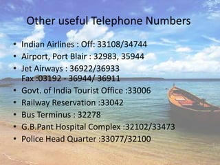 Other useful Telephone Numbers
• Indian Airlines : Off: 33108/34744
• Airport, Port Blair : 32983, 35944
• Jet Airways : 36922/36933
  Fax :03192 - 36944/ 36911
• Govt. of India Tourist Office :33006
• Railway Reservation :33042
• Bus Terminus : 32278
• G.B.Pant Hospital Complex :32102/33473
• Police Head Quarter :33077/32100
 