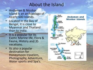 About the Island
• Andaman & Nicobar
  Island is an archipelago of
  nearly 600 Islands.
• Located in the Bay of
  Bengal, it is close to
  Myanmar and Thailand
  than to India.
• It is a popular for its
  Exotic Marine life, Flora &
  Fauna, History and 3S
  vacations.
• Its also a popular
  destination for
  Honeymoon travelers,
  Photography, Adventure,
  Water sports and Spa’s.
 
