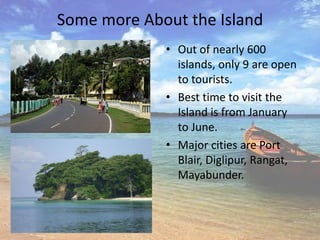 Some more About the Island
             • Out of nearly 600
               islands, only 9 are open
               to tourists.
             • Best time to visit the
               Island is from January
               to June.
             • Major cities are Port
               Blair, Diglipur, Rangat,
               Mayabunder.
 