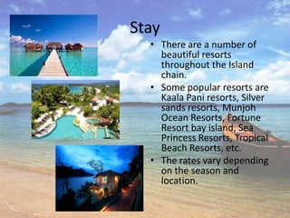 Stay
  • There are a number of
    beautiful resorts
    throughout the Island
    chain.
  • Some popular resorts are
    Kaala Pani resorts, Silver
    sands resorts, Munjoh
    Ocean Resorts, Fortune
    Resort bay island, Sea
    Princess Resorts, Tropical
    Beach Resorts, etc.
  • The rates vary depending
    on the season and
    location.
 