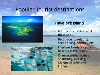 Popular Tourist destinations

                Havelock Island
               • It is the most visited of all
                 the Islands.
               • Best place for relaxing,
                 Scuba diving, beaches, etc.
               • Elephant Beach is a popular
                 beaches in the Island.
               • Other activities include
                 Snorkeling, Trekking,
                 Mangrove Safari and
                 Fishing.
 