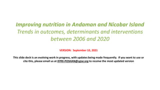 Improving nutrition in Andaman and Nicobar Island
Trends in outcomes, determinants and interventions
between 2006 and 2020
VERSION: September 10, 2021
This slide deck is an evolving work in progress, with updates being made frequently. If you want to use or
cite this, please email us at IFPRI-POSHAN@cgiar.org to receive the most updated version
 