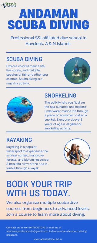 Contact us at +91-9476007010 or mail us at
seahawkswatersports@gmail.com to learn more about our diving
program.
Professional SSI affiliated dive school in
Havelock, A & N Islands
ANDAMAN
SCUBA DIVING
BOOK YOUR TRIP
WITH US TODAY.
We also organize multiple scuba dive
courses from beginners to advanced levels.
Join a course to learn more about diving.
The activity lets you float on
the sea surfaces and explore
underwater marine life through
a piece of equipment called a
snorkel. Everyone above 8
years of age is eligible for
snorkeling activity.
SNORKELING
KAYAKING
Kayaking is a popular
watersport to experience the
sunrise, sunset, mangrove
forests, and bioluminescence.
A beautiful view of the sea is
visible through a kayak.
SCUBA DIVING
Explore colorful marine life,
live corals, and multiple
species of fish and other sea
animals. Scuba diving is a
must-try activity.
www.seahawksscuba.in
 