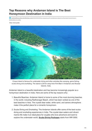1/3
View more posts
Top Reasons why Andaman Island is The Best
Honeymoon Destination in India
seahawksscuba.wordpress.com/2023/04/20/top-reasons-why-andaman-island-is-the-best-honeymoon-
destination-in-india
Cinque Island is famous for underwater diving and other activities like camping, game fishing,
scuba diving and snorkeling. The island is 26 Km away from Port Blair in Andaman and Nicobar
Islands, India.
Andaman Island is a beautiful destination and has become increasingly popular as a
honeymoon destination in India. Here are some of the top reasons why:
1. Beautiful Beaches: Andaman Island is home to some of the most stunning beaches
in the world, including Radhanagar Beach, which has been ranked as one of the
best beaches in Asia. The crystal clear water, white sand, and serene atmosphere
make it the perfect place for a romantic honeymoon.
2. Scuba Diving and Snorkeling: The Andaman Islands offer some of the best scuba
diving and snorkeling experiences in India. The crystal clear waters and vibrant
marine life make it an ideal place for couples who love adventure and want to
explore the underwater world. Scuba Diving Packages starts from INR 5000.
 