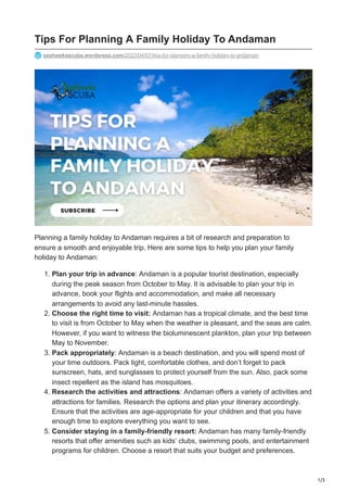 1/3
Tips For Planning A Family Holiday To Andaman
seahawksscuba.wordpress.com/2023/04/07/tips-for-planning-a-family-holiday-to-andaman
Planning a family holiday to Andaman requires a bit of research and preparation to
ensure a smooth and enjoyable trip. Here are some tips to help you plan your family
holiday to Andaman:
1. Plan your trip in advance: Andaman is a popular tourist destination, especially
during the peak season from October to May. It is advisable to plan your trip in
advance, book your flights and accommodation, and make all necessary
arrangements to avoid any last-minute hassles.
2. Choose the right time to visit: Andaman has a tropical climate, and the best time
to visit is from October to May when the weather is pleasant, and the seas are calm.
However, if you want to witness the bioluminescent plankton, plan your trip between
May to November.
3. Pack appropriately: Andaman is a beach destination, and you will spend most of
your time outdoors. Pack light, comfortable clothes, and don’t forget to pack
sunscreen, hats, and sunglasses to protect yourself from the sun. Also, pack some
insect repellent as the island has mosquitoes.
4. Research the activities and attractions: Andaman offers a variety of activities and
attractions for families. Research the options and plan your itinerary accordingly.
Ensure that the activities are age-appropriate for your children and that you have
enough time to explore everything you want to see.
5. Consider staying in a family-friendly resort: Andaman has many family-friendly
resorts that offer amenities such as kids’ clubs, swimming pools, and entertainment
programs for children. Choose a resort that suits your budget and preferences.
 