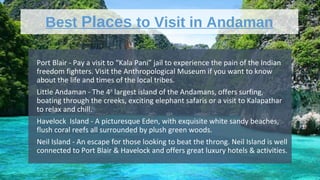 Best Places to Visit in Andaman
•
Port Blair - Pay a visit to “Kala Pani” jail to experience the pain of the Indian
freedom fighters. Visit the Anthropological Museum if you want to know
about the life and times of the local tribes.
•
Little Andaman - The 4th
largest island of the Andamans, offers surfing,
boating through the creeks, exciting elephant safaris or a visit to Kalapathar
to relax and chill.
•
Havelock Island - A picturesque Eden, with exquisite white sandy beaches,
flush coral reefs all surrounded by plush green woods.
•
Neil Island - An escape for those looking to beat the throng. Neil Island is well
connected to Port Blair & Havelock and offers great luxury hotels & activities.
 