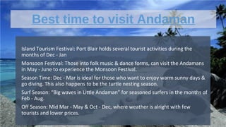 Best time to visit Andaman
•
Island Tourism Festival: Port Blair holds several tourist activities during the
months of Dec - Jan
•
Monsoon Festival: Those into folk music & dance forms, can visit the Andamans
in May - June to experience the Monsoon Festival.
•
Season Time: Dec - Mar is ideal for those who want to enjoy warm sunny days &
go diving. This also happens to be the turtle nesting season.
•
Surf Season: “Big waves in Little Andaman” for seasoned surfers in the months of
Feb - Aug.
•
Off Season: Mid Mar - May & Oct - Dec, where weather is alright with few
tourists and lower prices.
 
