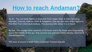 How to reach Andaman?
•
By Air - You can book flights to Andaman from major cities in India including
Mumbai, Chennai, Kolkata, Delhi & Bangalore. One can also take direct flights to
Port Blair from Chennai & Kolkata. This journey take about 5 to 6 hours.
•
By Sea - The voyage takes upwards of 50 hours and is for those who enjoy being
out in the middle of the sea. Ship services are available from Calcutta, Chennai &
Vishakhapatnam.
•
The ease of access is what makes Andaman Tourism popular
 