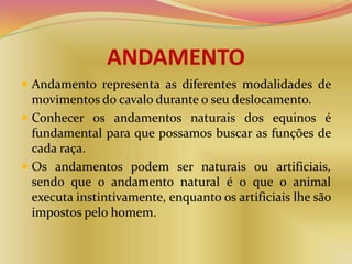 ANDAMENTO
 Andamento representa as diferentes modalidades de
movimentos do cavalo durante o seu deslocamento.
 Conhecer os andamentos naturais dos equinos é
fundamental para que possamos buscar as funções de
cada raça.
 Os andamentos podem ser naturais ou artificiais,
sendo que o andamento natural é o que o animal
executa instintivamente, enquanto os artificiais lhe são
impostos pelo homem.
 