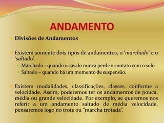 ANDAMENTO
 Divisões de Andamentos
 Existem somente dois tipos de andamentos, o ‘marchado’ e o
‘saltado’.
 Marchado - quando o cavalo nunca perde o contato com o solo.
 Saltado – quando há um momento de suspensão.
 Existem modalidades, classificações, classes, conforme a
velocidade. Assim, poderemos ter os andamentos de pouca,
média ou grande velocidade. Por exemplo, se queremos nos
referir a um andamento saltado de média velocidade,
pensaremos logo no trote ou “marcha trotada”.
 