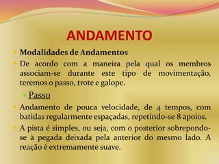 ANDAMENTO
 Modalidades de Andamentos
 De acordo com a maneira pela qual os membros
associam-se durante este tipo de movimentação,
teremos o passo, trote e galope.
 Passo
 Andamento de pouca velocidade, de 4 tempos, com
batidas regularmente espaçadas, repetindo-se 8 apoios.
 A pista é simples, ou seja, com o posterior sobrepondo-
se à pegada deixada pela anterior do mesmo lado. A
reação é extremamente suave.
 