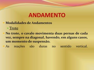 ANDAMENTO
 Modalidades de Andamentos
 Trote
 No trote, o cavalo movimenta duas pernas de cada
vez, sempre na diagonal, havendo, em alguns casos,
um momento de suspensão.
 As reações são duras no sentido vertical.
 