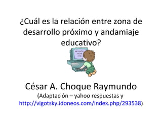¿Cuál es la relación entre zona de desarrollo próximo y andamiaje educativo? César A. Choque Raymundo  (Adaptación – yahoo respuestas y  http://vigotsky.idoneos.com/index.php/293538 ) 